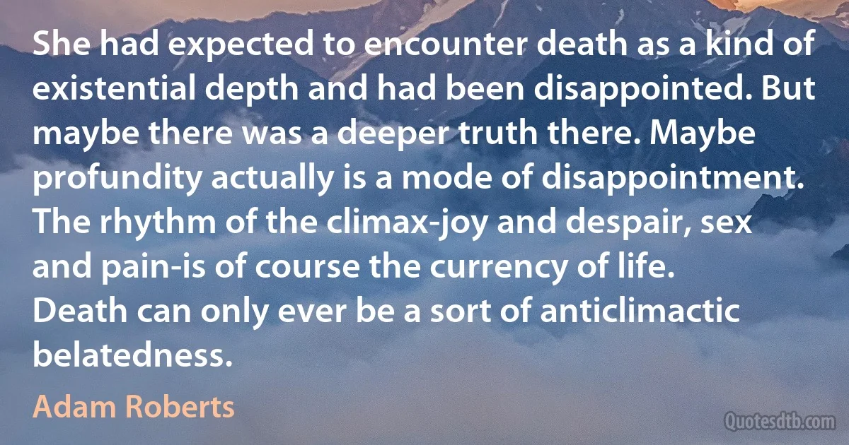 She had expected to encounter death as a kind of existential depth and had been disappointed. But maybe there was a deeper truth there. Maybe profundity actually is a mode of disappointment. The rhythm of the climax-joy and despair, sex and pain-is of course the currency of life. Death can only ever be a sort of anticlimactic belatedness. (Adam Roberts)