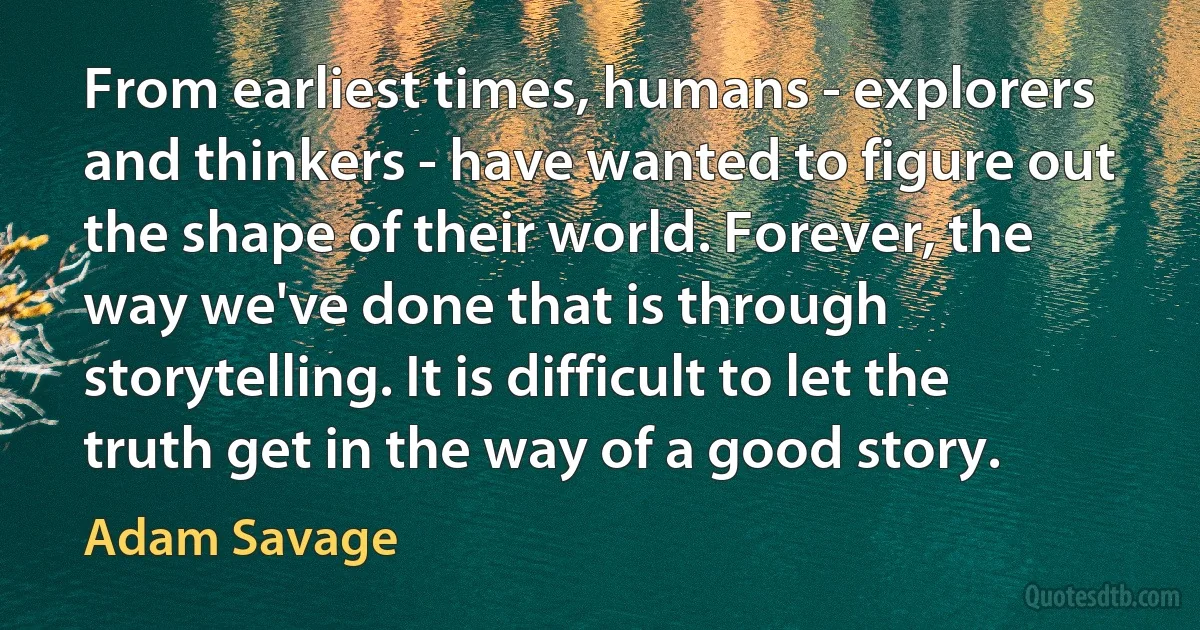 From earliest times, humans - explorers and thinkers - have wanted to figure out the shape of their world. Forever, the way we've done that is through storytelling. It is difficult to let the truth get in the way of a good story. (Adam Savage)