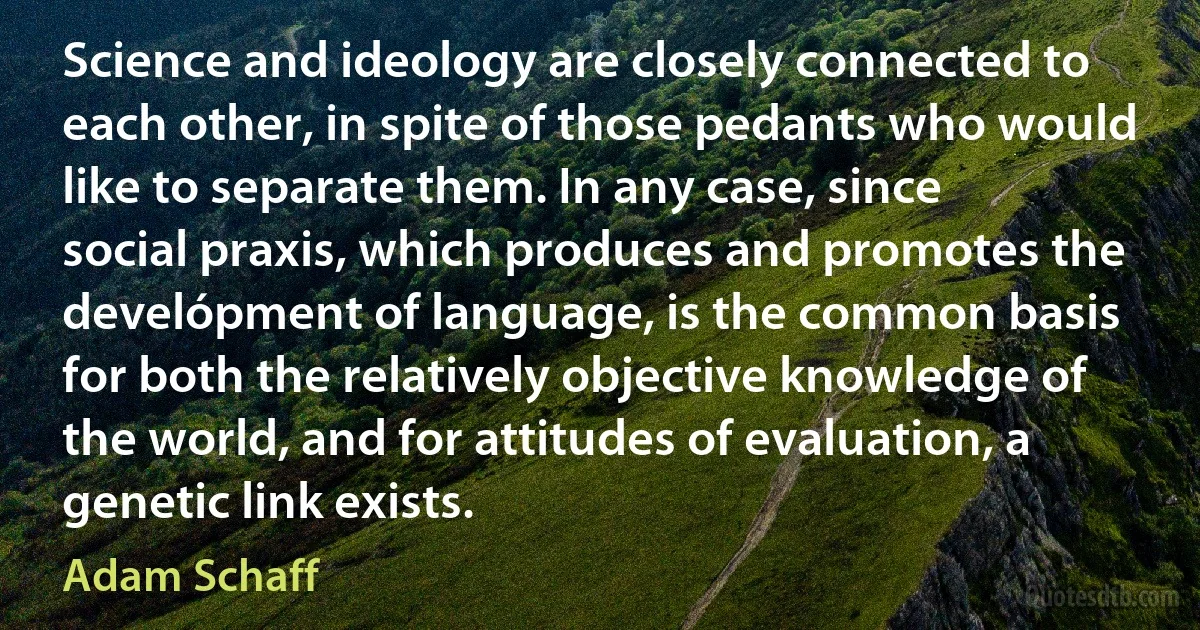 Science and ideology are closely connected to each other, in spite of those pedants who would like to separate them. In any case, since social praxis, which produces and promotes the develópment of language, is the common basis for both the relatively objective knowledge of the world, and for attitudes of evaluation, a genetic link exists. (Adam Schaff)