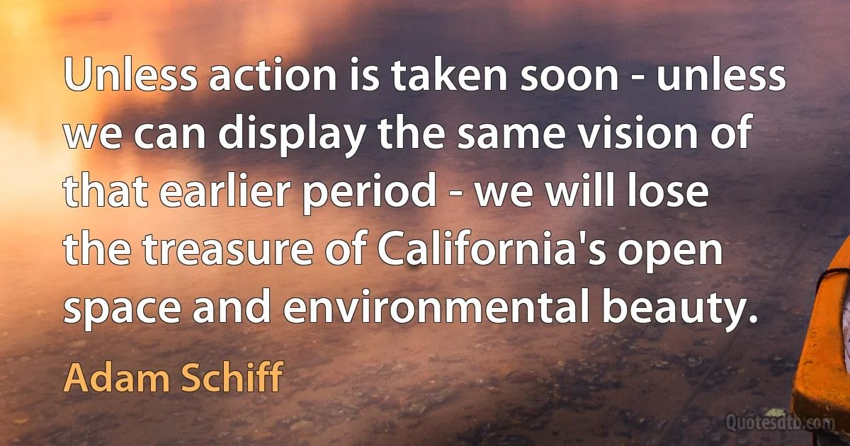 Unless action is taken soon - unless we can display the same vision of that earlier period - we will lose the treasure of California's open space and environmental beauty. (Adam Schiff)