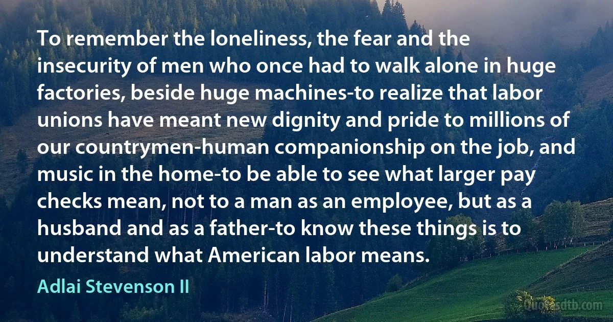 To remember the loneliness, the fear and the insecurity of men who once had to walk alone in huge factories, beside huge machines-to realize that labor unions have meant new dignity and pride to millions of our countrymen-human companionship on the job, and music in the home-to be able to see what larger pay checks mean, not to a man as an employee, but as a husband and as a father-to know these things is to understand what American labor means. (Adlai Stevenson II)