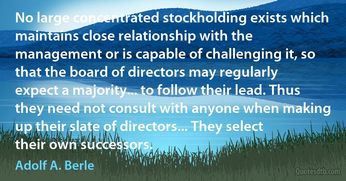 No large concentrated stockholding exists which maintains close relationship with the management or is capable of challenging it, so that the board of directors may regularly expect a majority... to follow their lead. Thus they need not consult with anyone when making up their slate of directors... They select their own successors. (Adolf A. Berle)