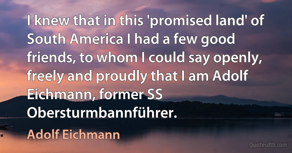 I knew that in this 'promised land' of South America I had a few good friends, to whom I could say openly, freely and proudly that I am Adolf Eichmann, former SS Obersturmbannführer. (Adolf Eichmann)