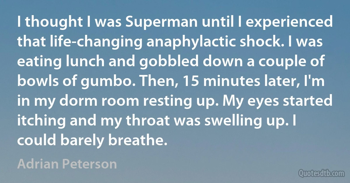 I thought I was Superman until I experienced that life-changing anaphylactic shock. I was eating lunch and gobbled down a couple of bowls of gumbo. Then, 15 minutes later, I'm in my dorm room resting up. My eyes started itching and my throat was swelling up. I could barely breathe. (Adrian Peterson)