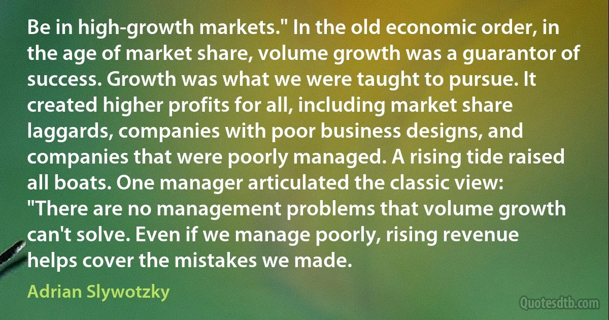 Be in high-growth markets." In the old economic order, in the age of market share, volume growth was a guarantor of success. Growth was what we were taught to pursue. It created higher profits for all, including market share laggards, companies with poor business designs, and companies that were poorly managed. A rising tide raised all boats. One manager articulated the classic view: "There are no management problems that volume growth can't solve. Even if we manage poorly, rising revenue helps cover the mistakes we made. (Adrian Slywotzky)