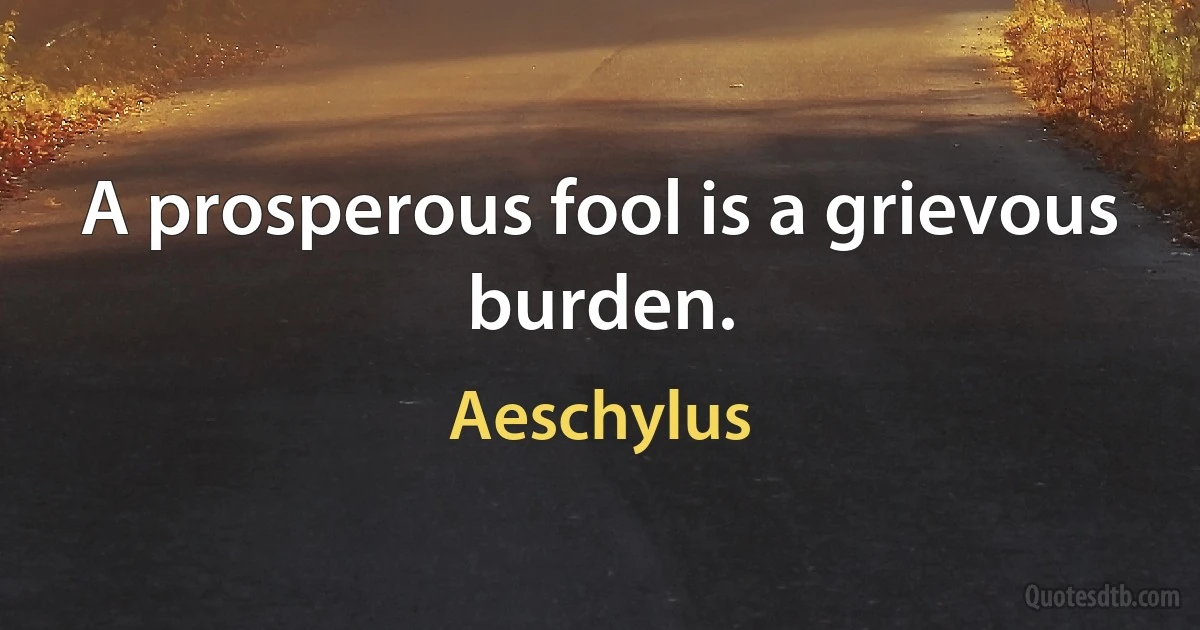 A prosperous fool is a grievous burden. (Aeschylus)