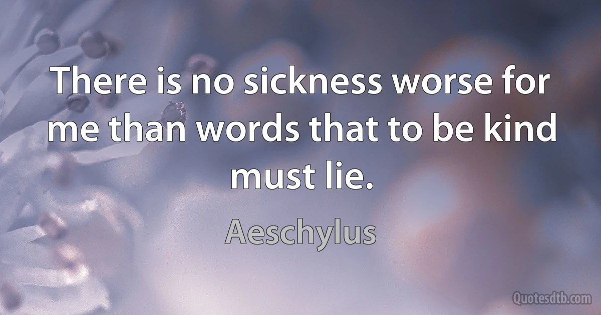 There is no sickness worse for me than words that to be kind must lie. (Aeschylus)