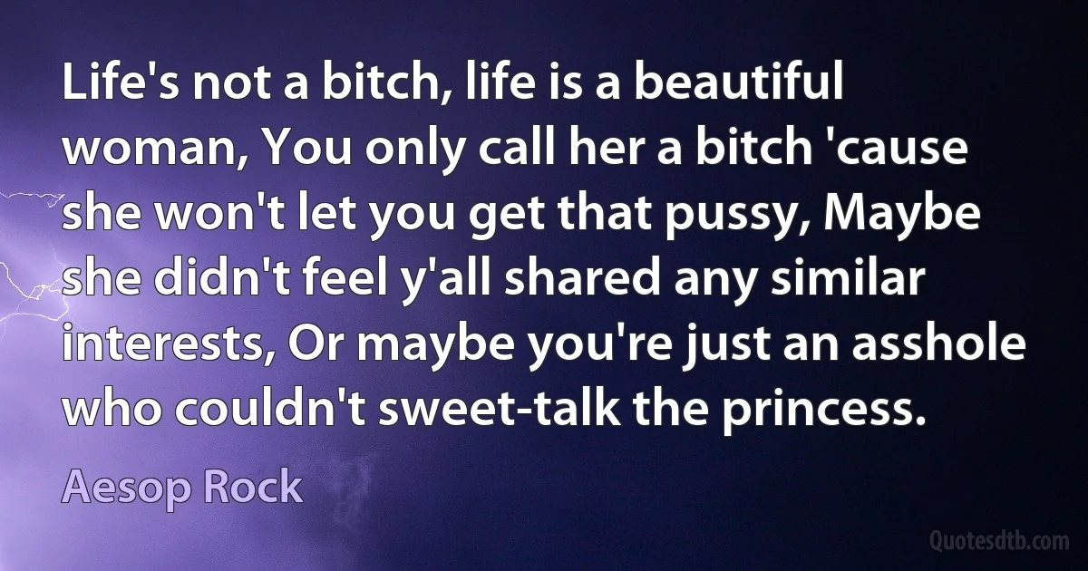 Life's not a bitch, life is a beautiful woman, You only call her a bitch 'cause she won't let you get that pussy, Maybe she didn't feel y'all shared any similar interests, Or maybe you're just an asshole who couldn't sweet-talk the princess. (Aesop Rock)