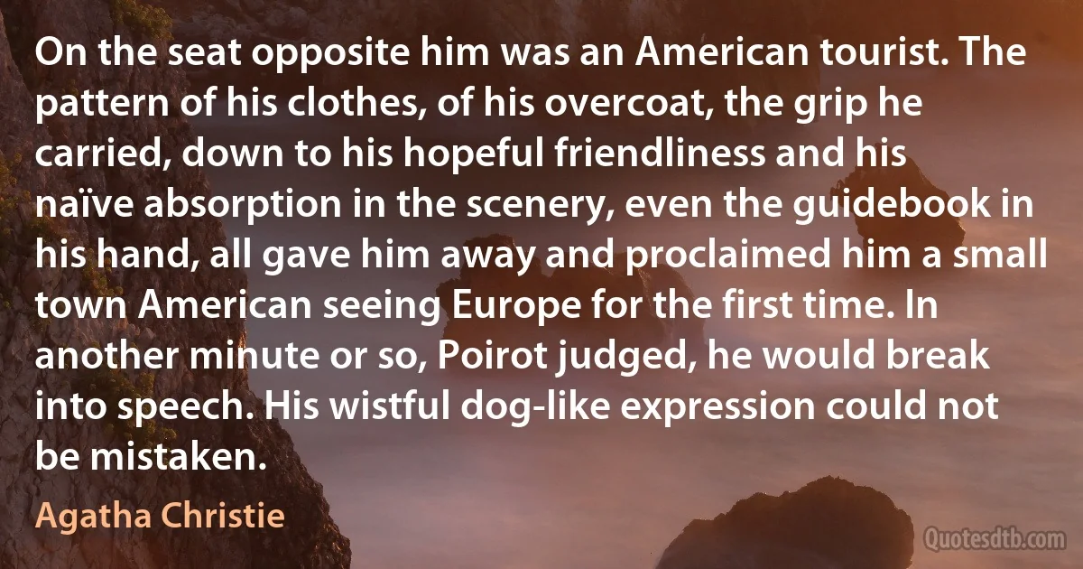 On the seat opposite him was an American tourist. The pattern of his clothes, of his overcoat, the grip he carried, down to his hopeful friendliness and his naïve absorption in the scenery, even the guidebook in his hand, all gave him away and proclaimed him a small town American seeing Europe for the first time. In another minute or so, Poirot judged, he would break into speech. His wistful dog-like expression could not be mistaken. (Agatha Christie)