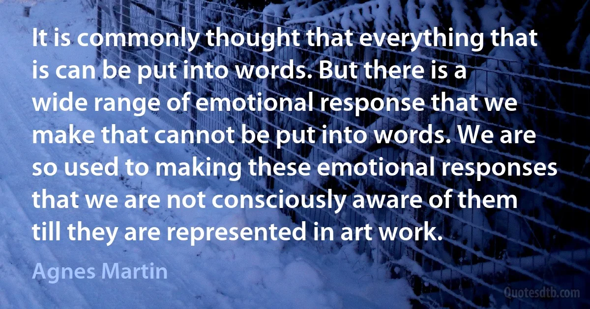 It is commonly thought that everything that is can be put into words. But there is a wide range of emotional response that we make that cannot be put into words. We are so used to making these emotional responses that we are not consciously aware of them till they are represented in art work. (Agnes Martin)