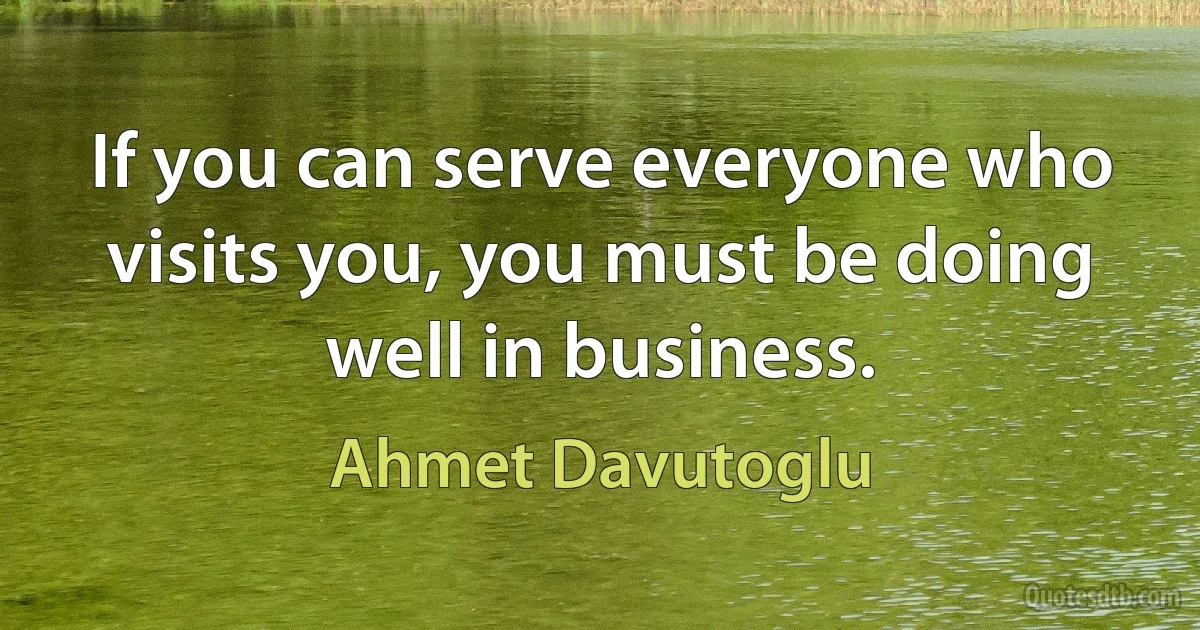 If you can serve everyone who visits you, you must be doing well in business. (Ahmet Davutoglu)