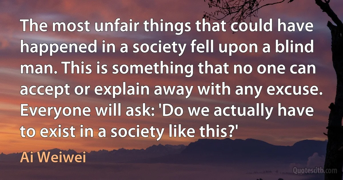 The most unfair things that could have happened in a society fell upon a blind man. This is something that no one can accept or explain away with any excuse. Everyone will ask: 'Do we actually have to exist in a society like this?' (Ai Weiwei)