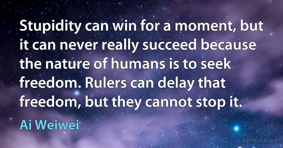 Stupidity can win for a moment, but it can never really succeed because the nature of humans is to seek freedom. Rulers can delay that freedom, but they cannot stop it. (Ai Weiwei)