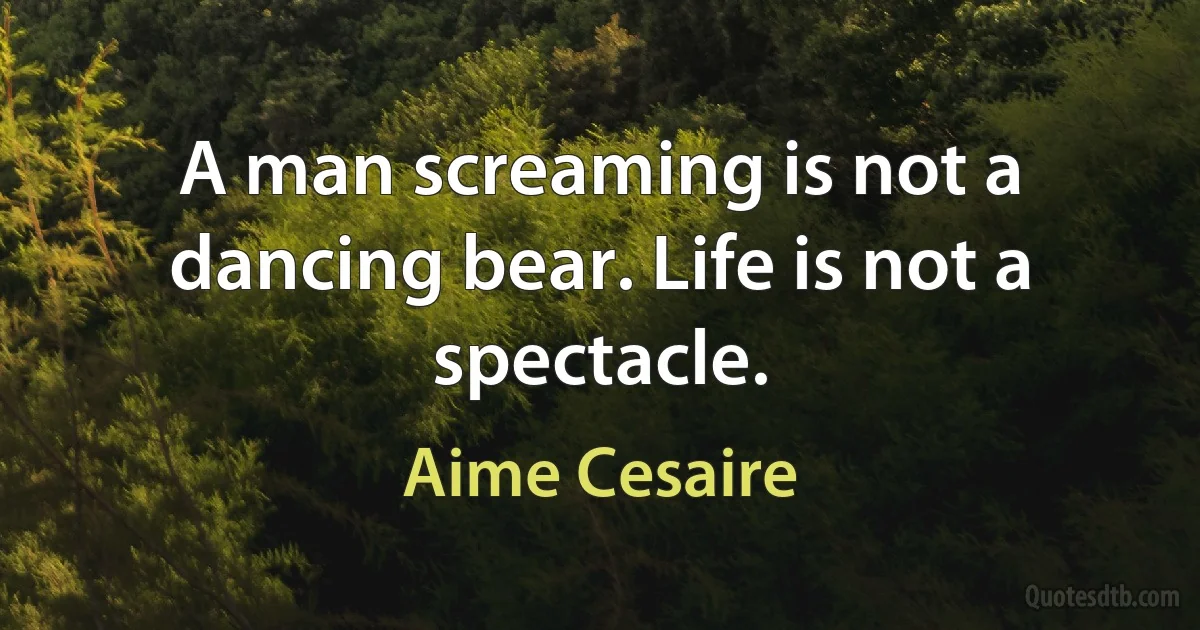 A man screaming is not a dancing bear. Life is not a spectacle. (Aime Cesaire)