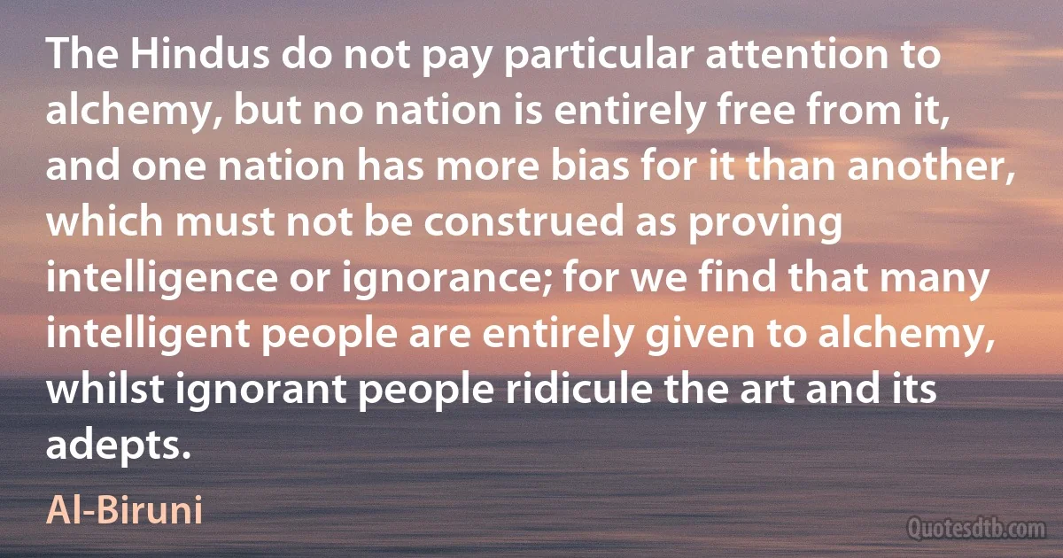 The Hindus do not pay particular attention to alchemy, but no nation is entirely free from it, and one nation has more bias for it than another, which must not be construed as proving intelligence or ignorance; for we find that many intelligent people are entirely given to alchemy, whilst ignorant people ridicule the art and its adepts. (Al-Biruni)