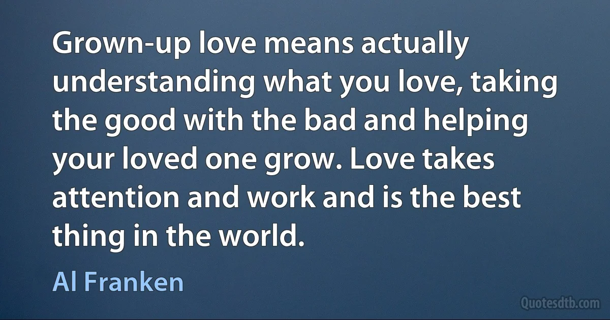 Grown-up love means actually understanding what you love, taking the good with the bad and helping your loved one grow. Love takes attention and work and is the best thing in the world. (Al Franken)