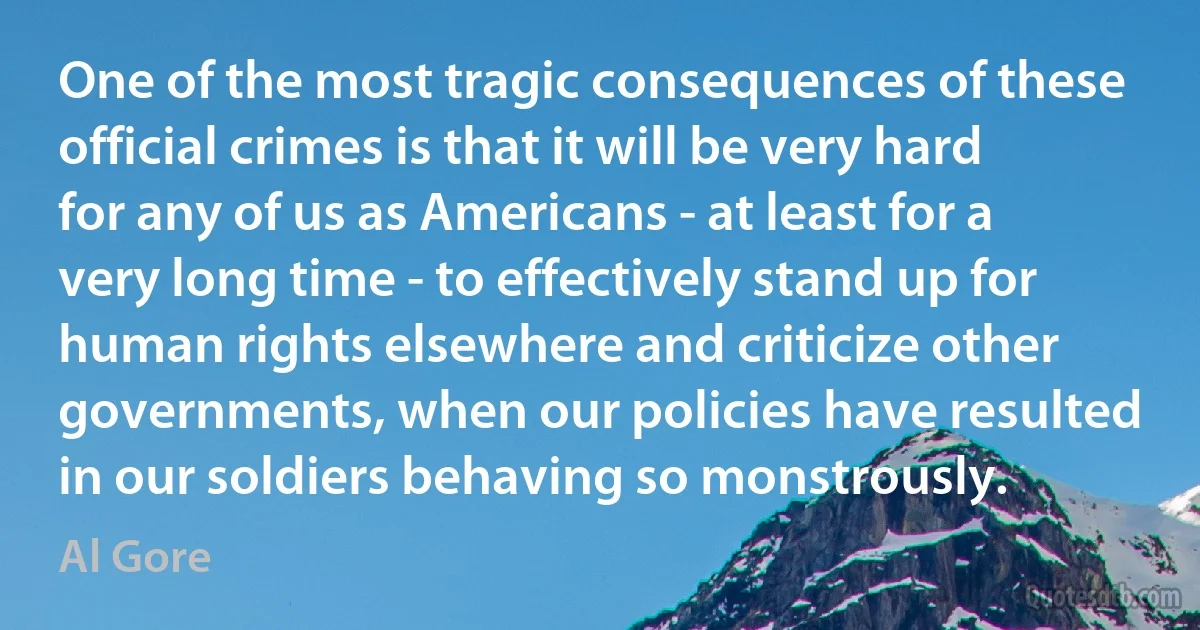 One of the most tragic consequences of these official crimes is that it will be very hard for any of us as Americans - at least for a very long time - to effectively stand up for human rights elsewhere and criticize other governments, when our policies have resulted in our soldiers behaving so monstrously. (Al Gore)