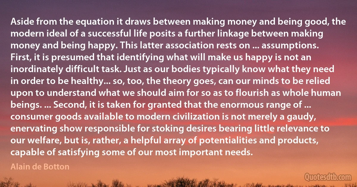 Aside from the equation it draws between making money and being good, the modern ideal of a successful life posits a further linkage between making money and being happy. This latter association rests on ... assumptions. First, it is presumed that identifying what will make us happy is not an inordinately difficult task. Just as our bodies typically know what they need in order to be healthy... so, too, the theory goes, can our minds to be relied upon to understand what we should aim for so as to flourish as whole human beings. ... Second, it is taken for granted that the enormous range of ... consumer goods available to modern civilization is not merely a gaudy, enervating show responsible for stoking desires bearing little relevance to our welfare, but is, rather, a helpful array of potentialities and products, capable of satisfying some of our most important needs. (Alain de Botton)