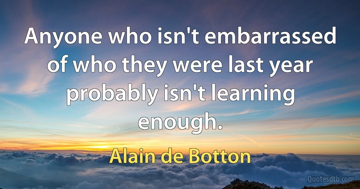 Anyone who isn't embarrassed of who they were last year probably isn't learning enough. (Alain de Botton)