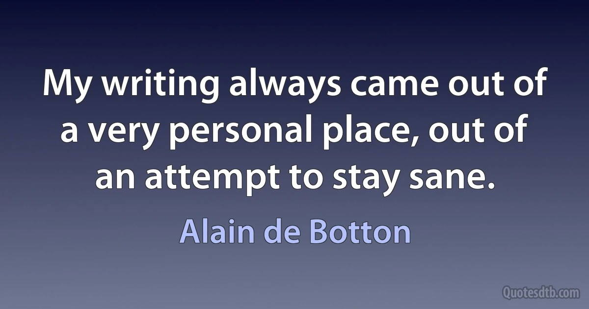 My writing always came out of a very personal place, out of an attempt to stay sane. (Alain de Botton)