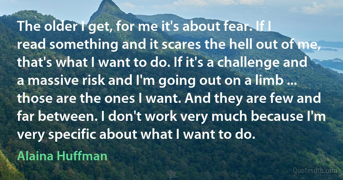 The older I get, for me it's about fear. If I read something and it scares the hell out of me, that's what I want to do. If it's a challenge and a massive risk and I'm going out on a limb ... those are the ones I want. And they are few and far between. I don't work very much because I'm very specific about what I want to do. (Alaina Huffman)