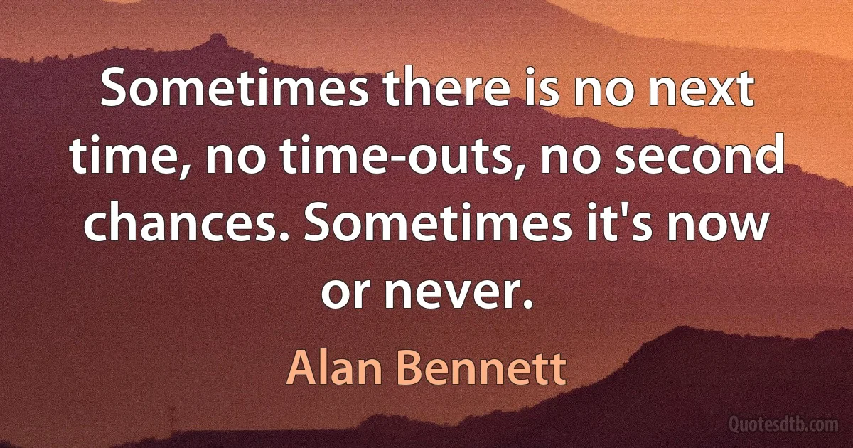 Sometimes there is no next time, no time-outs, no second chances. Sometimes it's now or never. (Alan Bennett)