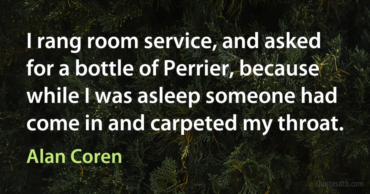 I rang room service, and asked for a bottle of Perrier, because while I was asleep someone had come in and carpeted my throat. (Alan Coren)