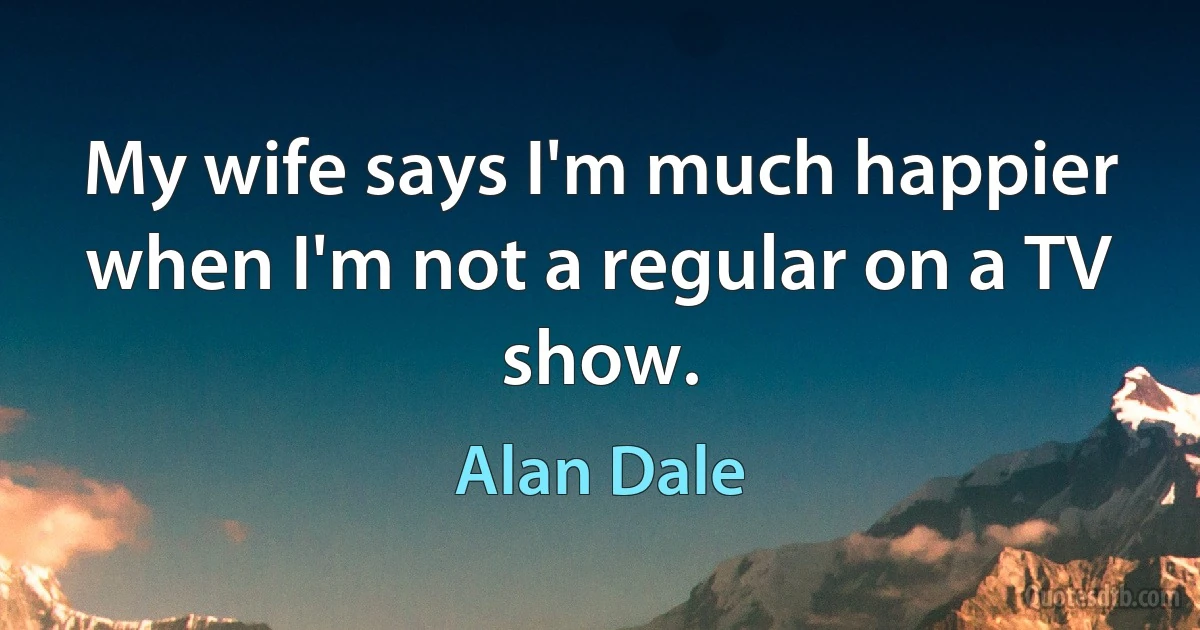 My wife says I'm much happier when I'm not a regular on a TV show. (Alan Dale)