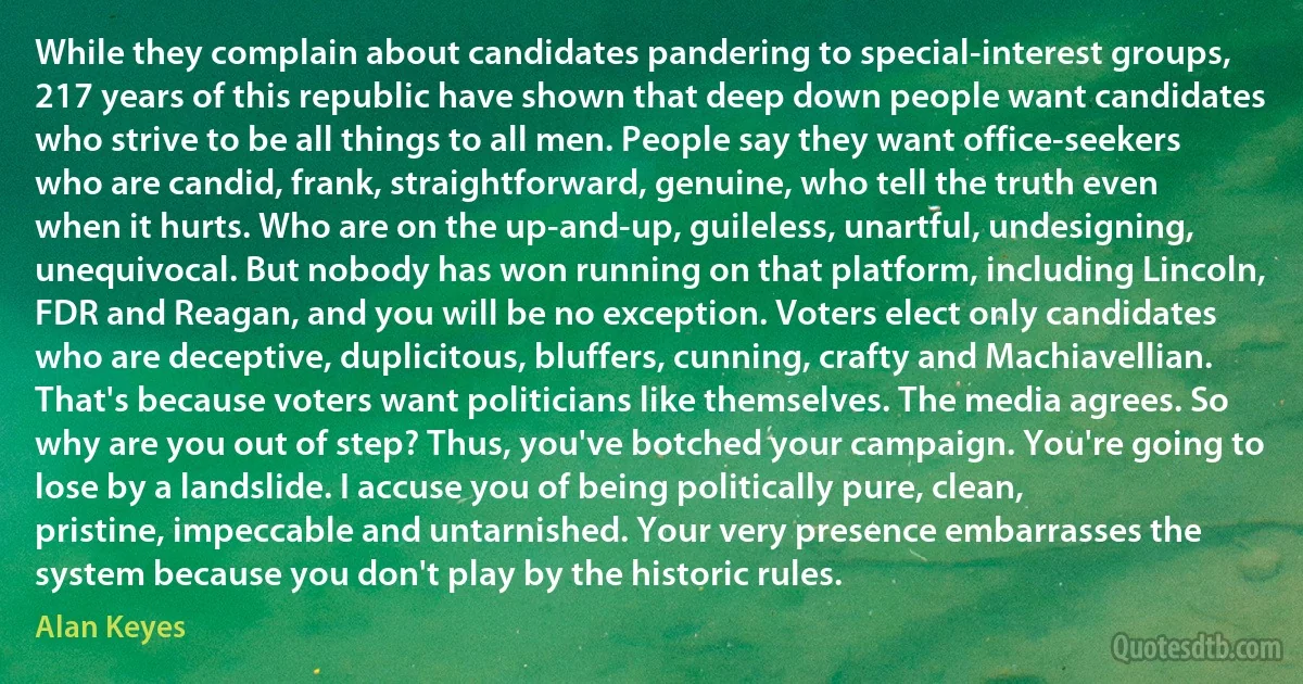 While they complain about candidates pandering to special-interest groups, 217 years of this republic have shown that deep down people want candidates who strive to be all things to all men. People say they want office-seekers who are candid, frank, straightforward, genuine, who tell the truth even when it hurts. Who are on the up-and-up, guileless, unartful, undesigning, unequivocal. But nobody has won running on that platform, including Lincoln, FDR and Reagan, and you will be no exception. Voters elect only candidates who are deceptive, duplicitous, bluffers, cunning, crafty and Machiavellian. That's because voters want politicians like themselves. The media agrees. So why are you out of step? Thus, you've botched your campaign. You're going to lose by a landslide. I accuse you of being politically pure, clean, pristine, impeccable and untarnished. Your very presence embarrasses the system because you don't play by the historic rules. (Alan Keyes)