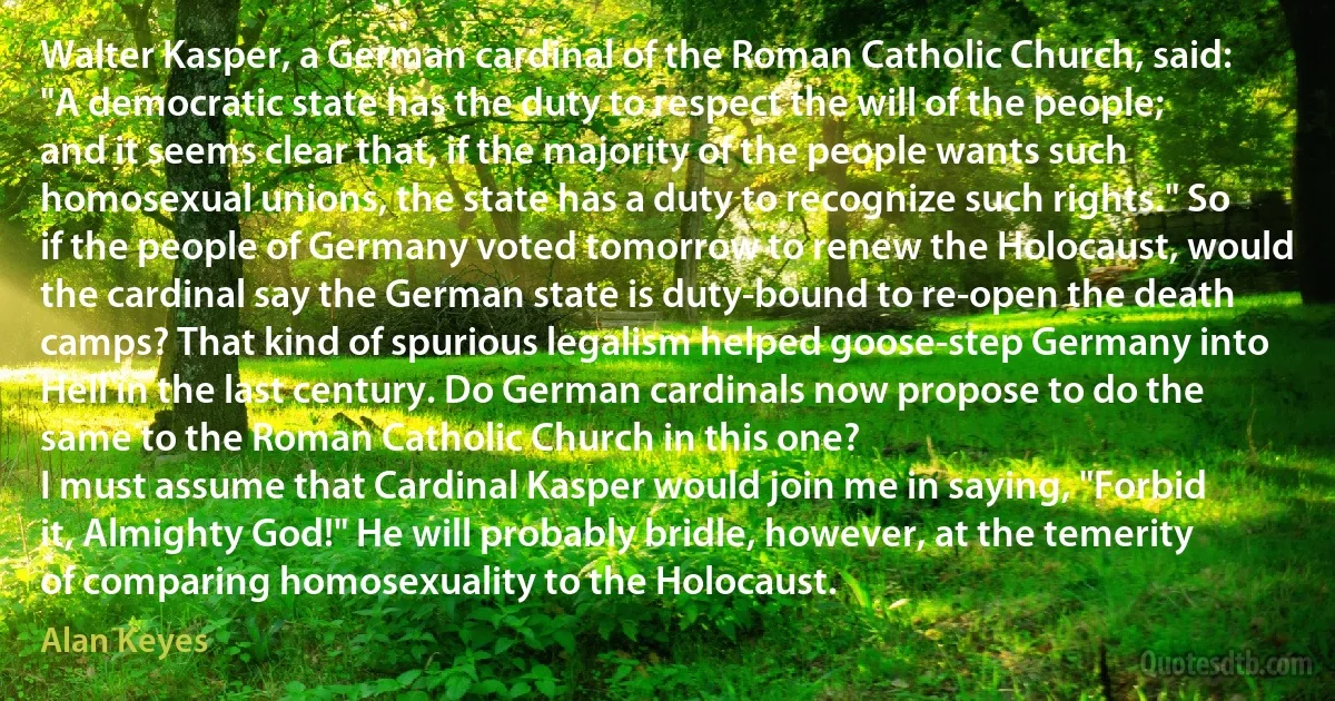 Walter Kasper, a German cardinal of the Roman Catholic Church, said: "A democratic state has the duty to respect the will of the people; and it seems clear that, if the majority of the people wants such homosexual unions, the state has a duty to recognize such rights." So if the people of Germany voted tomorrow to renew the Holocaust, would the cardinal say the German state is duty-bound to re-open the death camps? That kind of spurious legalism helped goose-step Germany into Hell in the last century. Do German cardinals now propose to do the same to the Roman Catholic Church in this one?
I must assume that Cardinal Kasper would join me in saying, "Forbid it, Almighty God!" He will probably bridle, however, at the temerity of comparing homosexuality to the Holocaust. (Alan Keyes)