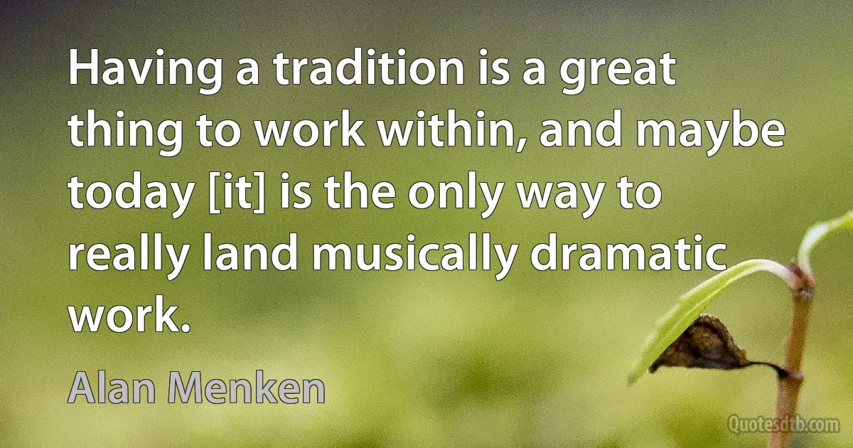 Having a tradition is a great thing to work within, and maybe today [it] is the only way to really land musically dramatic work. (Alan Menken)