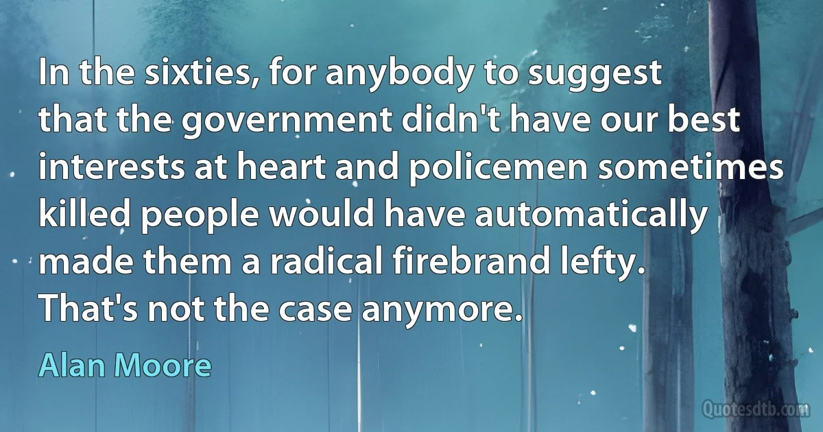 In the sixties, for anybody to suggest that the government didn't have our best interests at heart and policemen sometimes killed people would have automatically made them a radical firebrand lefty. That's not the case anymore. (Alan Moore)