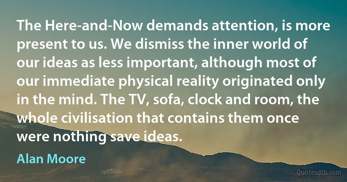 The Here-and-Now demands attention, is more present to us. We dismiss the inner world of our ideas as less important, although most of our immediate physical reality originated only in the mind. The TV, sofa, clock and room, the whole civilisation that contains them once were nothing save ideas. (Alan Moore)