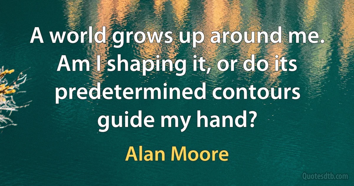 A world grows up around me. Am I shaping it, or do its predetermined contours guide my hand? (Alan Moore)