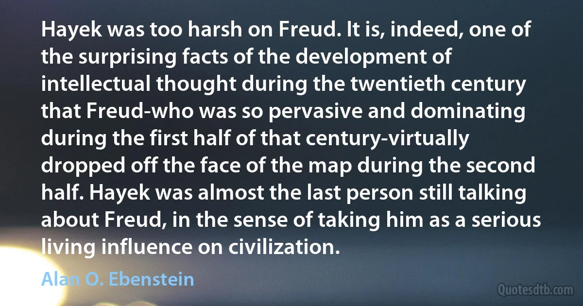 Hayek was too harsh on Freud. It is, indeed, one of the surprising facts of the development of intellectual thought during the twentieth century that Freud-who was so pervasive and dominating during the first half of that century-virtually dropped off the face of the map during the second half. Hayek was almost the last person still talking about Freud, in the sense of taking him as a serious living influence on civilization. (Alan O. Ebenstein)