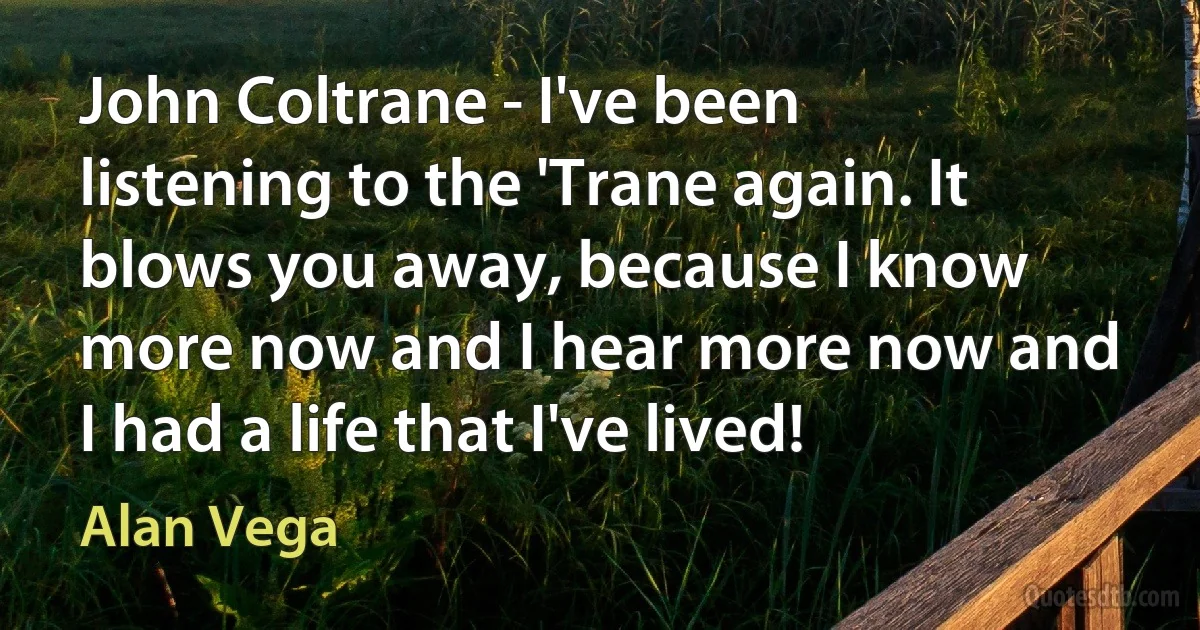 John Coltrane - I've been listening to the 'Trane again. It blows you away, because I know more now and I hear more now and I had a life that I've lived! (Alan Vega)