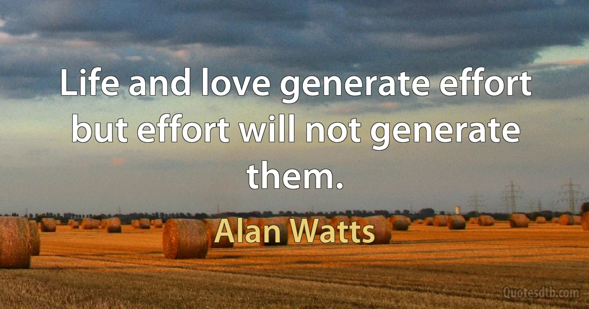 Life and love generate effort but effort will not generate them. (Alan Watts)