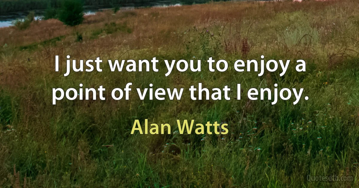 I just want you to enjoy a point of view that I enjoy. (Alan Watts)