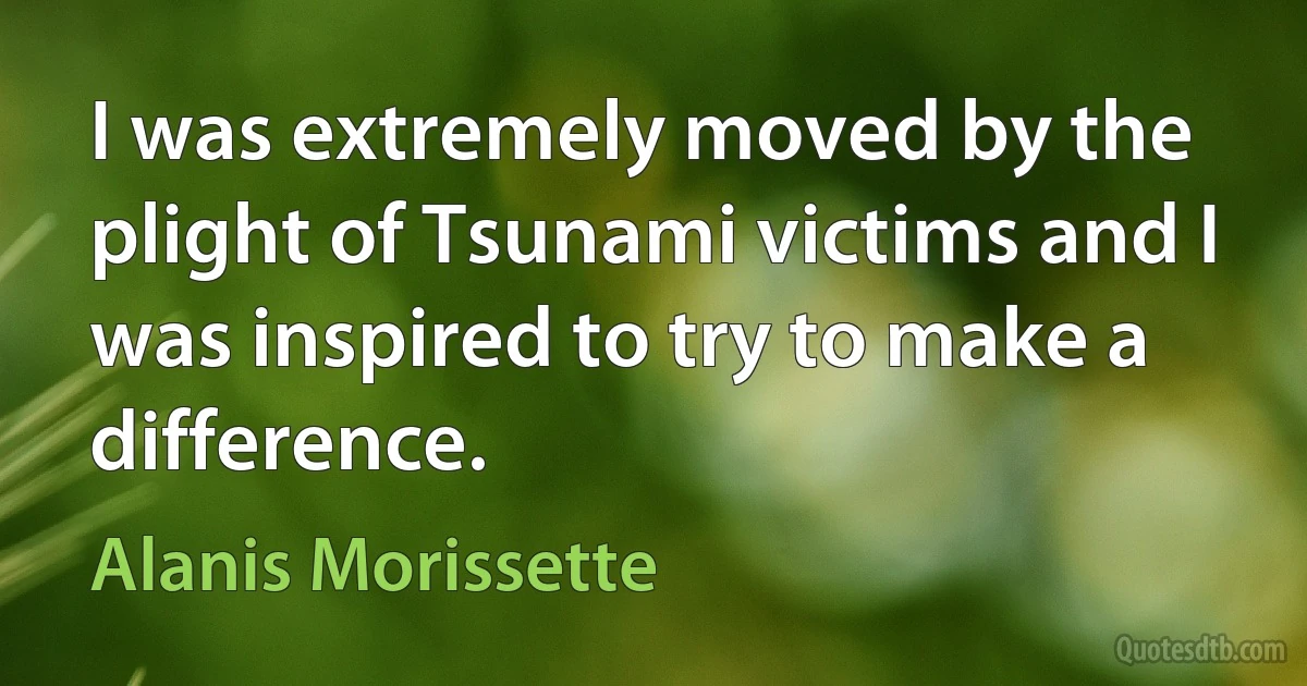 I was extremely moved by the plight of Tsunami victims and I was inspired to try to make a difference. (Alanis Morissette)