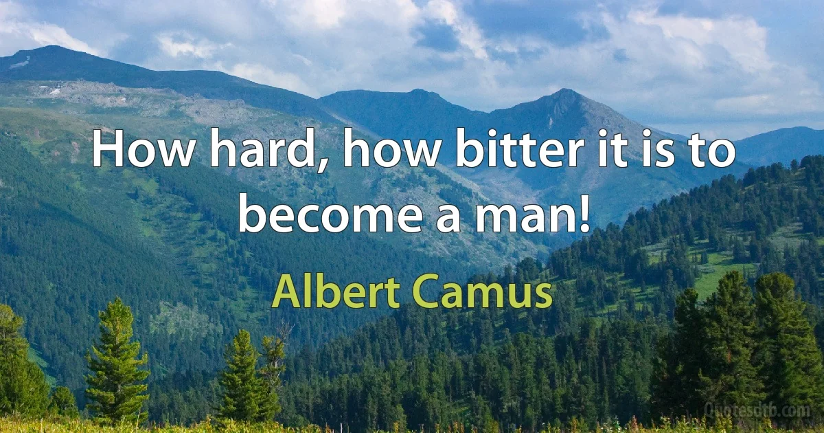 How hard, how bitter it is to become a man! (Albert Camus)