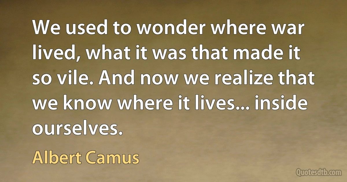 We used to wonder where war lived, what it was that made it so vile. And now we realize that we know where it lives... inside ourselves. (Albert Camus)