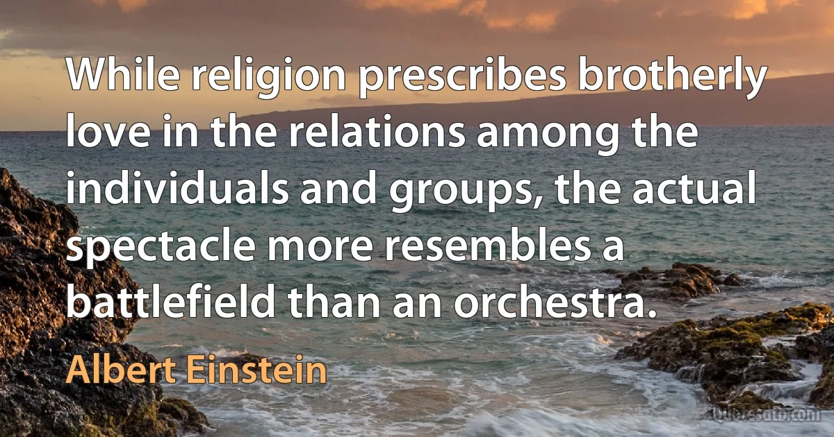 While religion prescribes brotherly love in the relations among the individuals and groups, the actual spectacle more resembles a battlefield than an orchestra. (Albert Einstein)