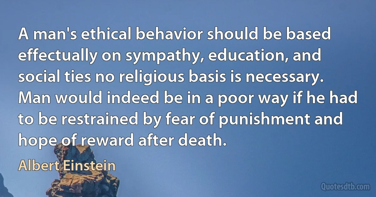 A man's ethical behavior should be based effectually on sympathy, education, and social ties no religious basis is necessary. Man would indeed be in a poor way if he had to be restrained by fear of punishment and hope of reward after death. (Albert Einstein)