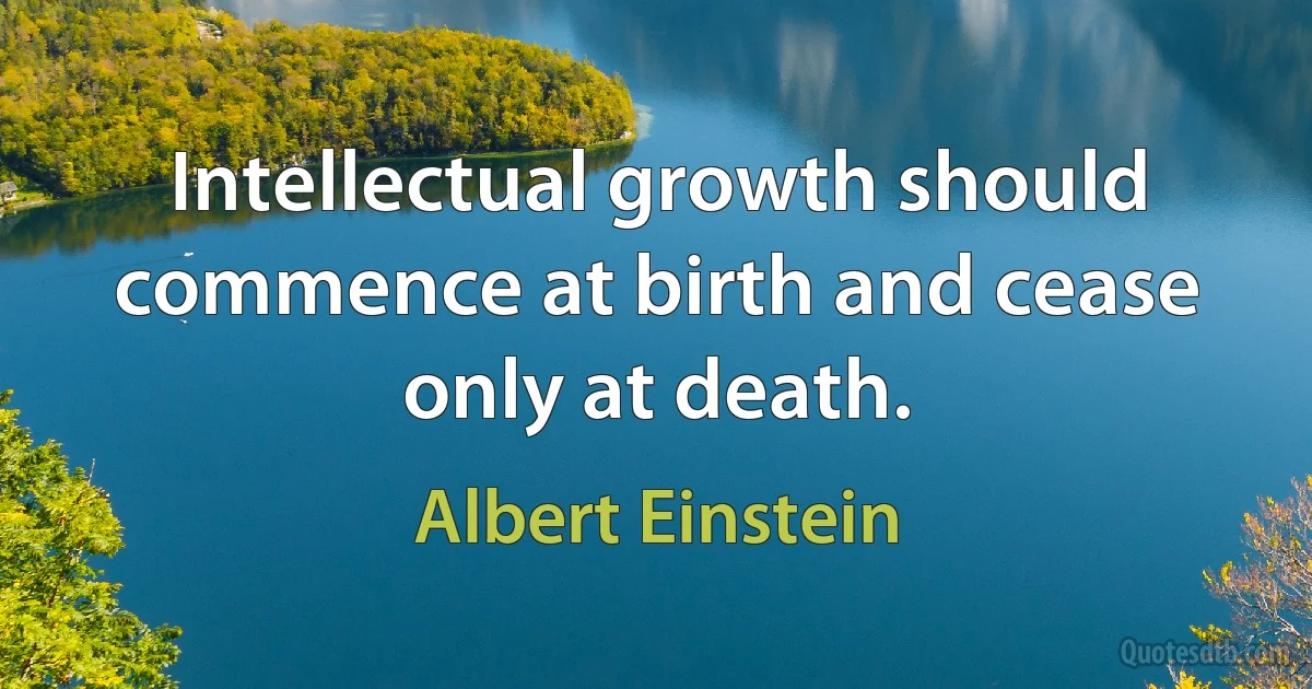 Intellectual growth should commence at birth and cease only at death. (Albert Einstein)