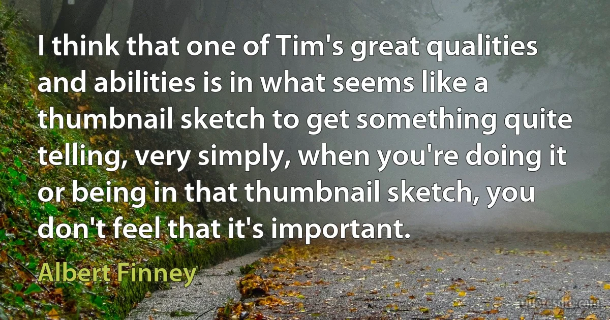 I think that one of Tim's great qualities and abilities is in what seems like a thumbnail sketch to get something quite telling, very simply, when you're doing it or being in that thumbnail sketch, you don't feel that it's important. (Albert Finney)