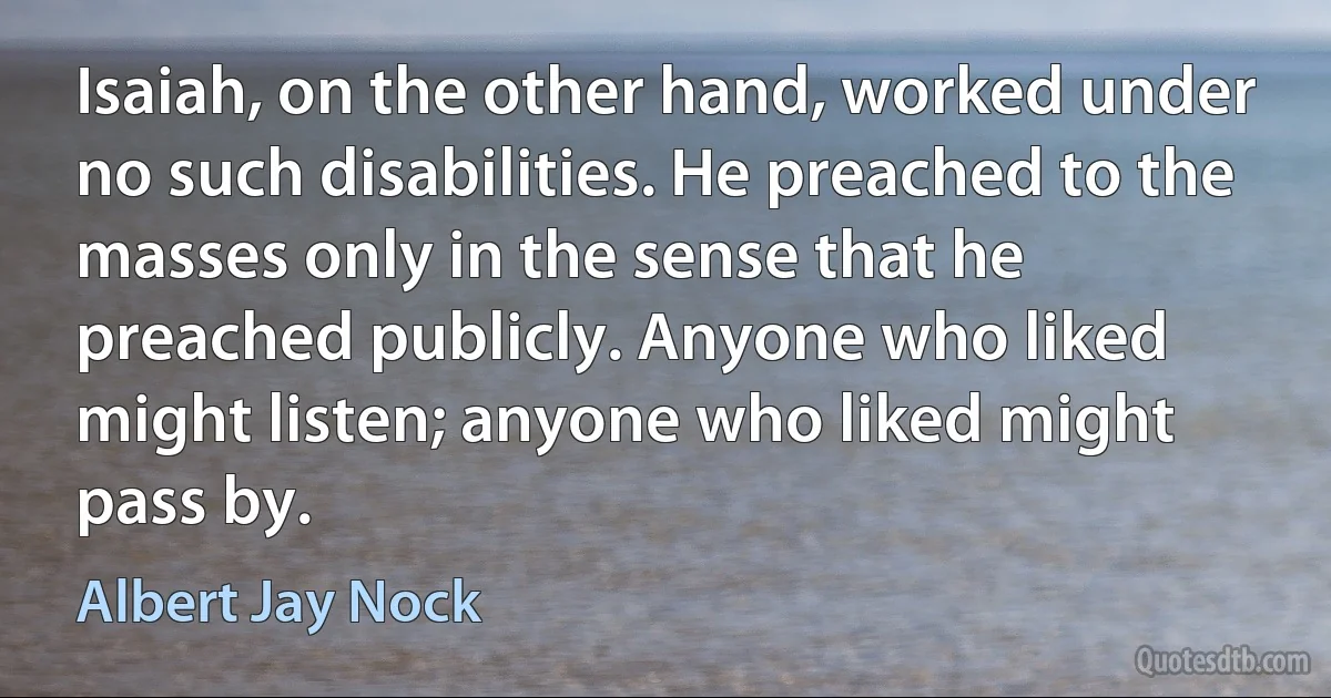 Isaiah, on the other hand, worked under no such disabilities. He preached to the masses only in the sense that he preached publicly. Anyone who liked might listen; anyone who liked might pass by. (Albert Jay Nock)