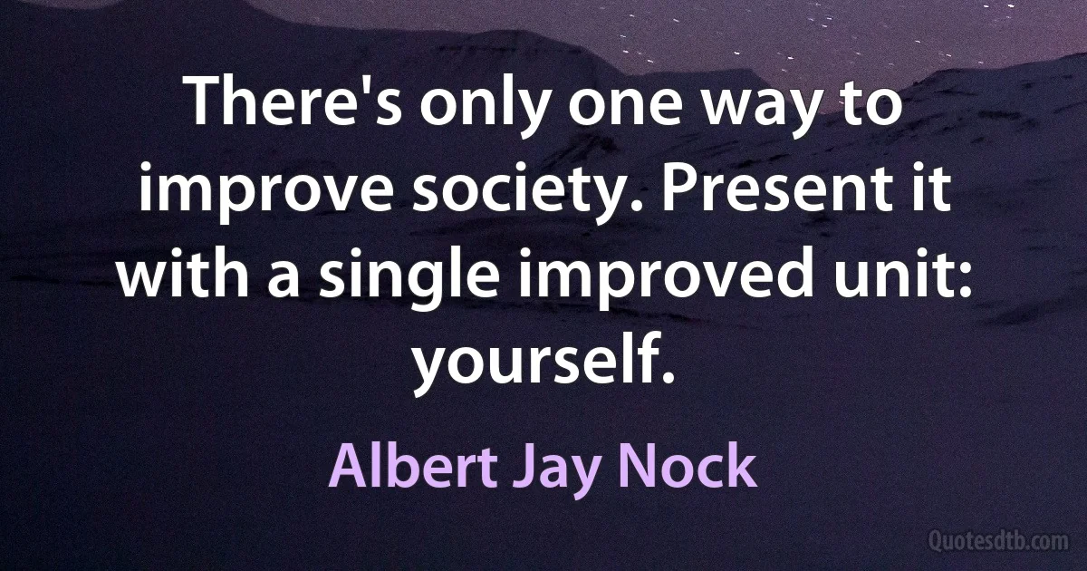 There's only one way to improve society. Present it with a single improved unit: yourself. (Albert Jay Nock)