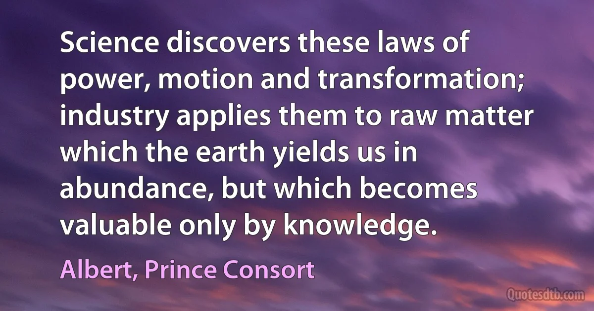 Science discovers these laws of power, motion and transformation; industry applies them to raw matter which the earth yields us in abundance, but which becomes valuable only by knowledge. (Albert, Prince Consort)