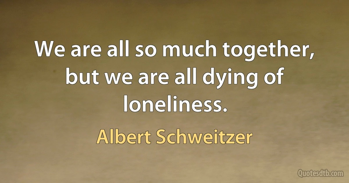 We are all so much together, but we are all dying of loneliness. (Albert Schweitzer)