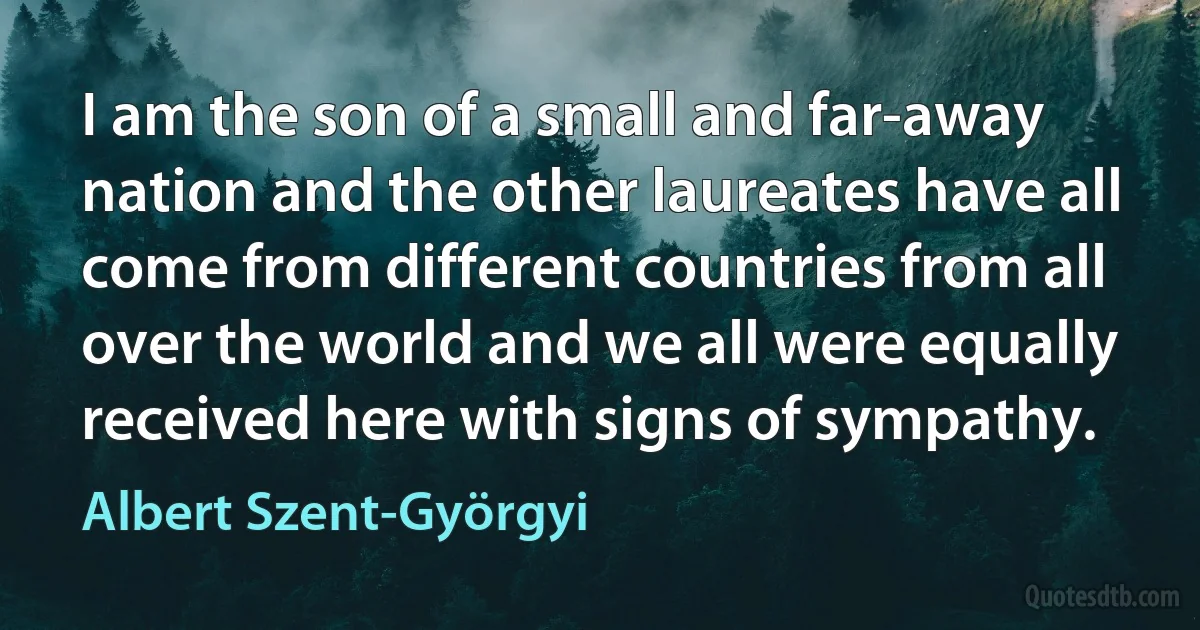 I am the son of a small and far-away nation and the other laureates have all come from different countries from all over the world and we all were equally received here with signs of sympathy. (Albert Szent-Györgyi)